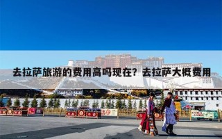 去拉萨旅游的费用高吗现在？去拉萨大概费用