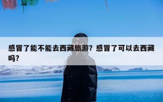 感冒了能不能去西藏旅游？感冒了可以去西藏吗?
