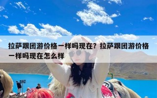 拉萨跟团游价格一样吗现在？拉萨跟团游价格一样吗现在怎么样