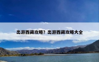 出游西藏攻略？出游西藏攻略大全