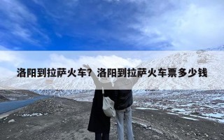 洛阳到拉萨火车？洛阳到拉萨火车票多少钱