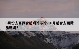 6月份去西藏合适吗冷不冷？6月适合去西藏旅游吗?