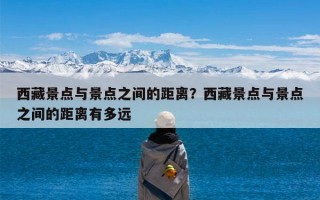 西藏景点与景点之间的距离？西藏景点与景点之间的距离有多远