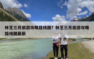 林芝三月旅游攻略路线图？林芝三月旅游攻略路线图最新