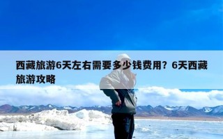 西藏旅游6天左右需要多少钱费用？6天西藏旅游攻略