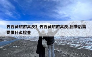 去西藏旅游高反？去西藏旅游高反,回来后需要做什么检查