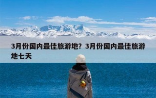 3月份国内最佳旅游地？3月份国内最佳旅游地七天