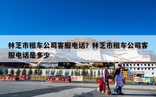 林芝市租车公司客服电话？林芝市租车公司客服电话是多少