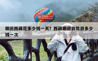 跟团西藏花多少钱一天？西藏跟团自驾游多少钱一次