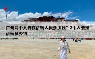 广州两个人去拉萨玩大概多少钱？2个人去拉萨玩多少钱
