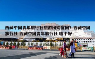 西藏中国青年旅行社旅游团购官网？西藏中国旅行社 西藏中国青年旅行社 哪个好