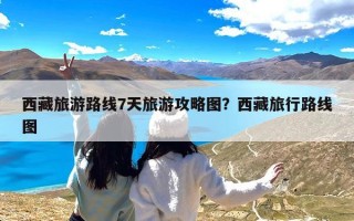 西藏旅游路线7天旅游攻略图？西藏旅行路线图