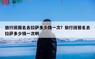 旅行团报名去拉萨多少钱一次？旅行团报名去拉萨多少钱一次啊