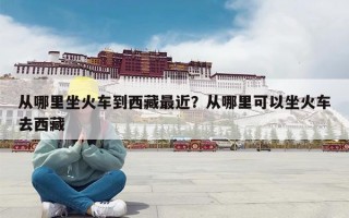 从哪里坐火车到西藏最近？从哪里可以坐火车去西藏