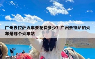 广州去拉萨火车要花费多少？广州去拉萨的火车是哪个火车站