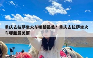 重庆去拉萨坐火车哪趟最美？重庆去拉萨坐火车哪趟最美丽