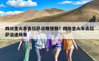 四川坐火车去拉萨攻略视频？四川坐火车去拉萨沿途风景