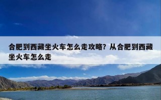 合肥到西藏坐火车怎么走攻略？从合肥到西藏坐火车怎么走