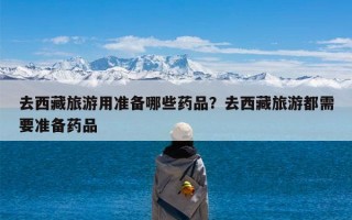 去西藏旅游用准备哪些药品？去西藏旅游都需要准备药品