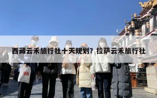 西藏云禾旅行社十天规划？拉萨云禾旅行社