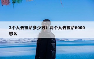 2个人去拉萨多少钱？两个人去拉萨6000够么