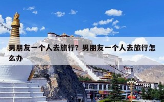 男朋友一个人去旅行？男朋友一个人去旅行怎么办