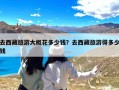 去西藏旅游大概花多少钱？去西藏旅游得多少钱