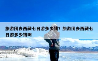 旅游团去西藏七日游多少钱？旅游团去西藏七日游多少钱啊