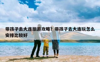 带孩子去大连旅游攻略？带孩子去大连玩怎么安排比较好