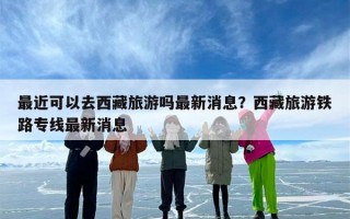 最近可以去西藏旅游吗最新消息？西藏旅游铁路专线最新消息