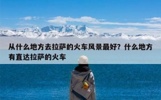 从什么地方去拉萨的火车风景最好？什么地方有直达拉萨的火车