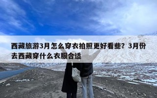西藏旅游3月怎么穿衣拍照更好看些？3月份去西藏穿什么衣服合适
