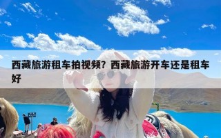 西藏旅游租车拍视频？西藏旅游开车还是租车好