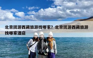 北京团游西藏旅游找哪家？北京团游西藏旅游找哪家酒店
