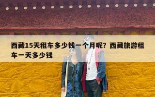 西藏15天租车多少钱一个月呢？西藏旅游租车一天多少钱