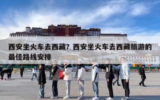 西安坐火车去西藏？西安坐火车去西藏旅游的最佳路线安排