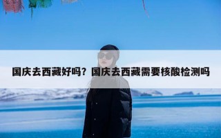 国庆去西藏好吗？国庆去西藏需要核酸检测吗