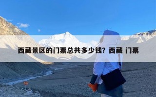 西藏景区的门票总共多少钱？西藏 门票