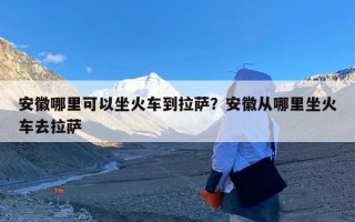安徽哪里可以坐火车到拉萨？安徽从哪里坐火车去拉萨