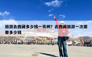 旅游去西藏多少钱一天啊？去西藏旅游一次需要多少钱