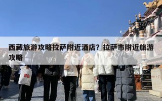 西藏旅游攻略拉萨附近酒店？拉萨市附近旅游攻略