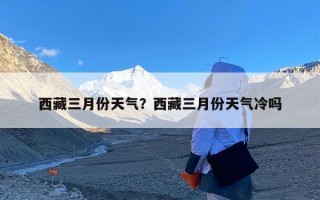 西藏三月份天气？西藏三月份天气冷吗