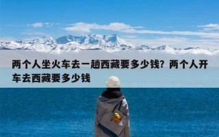 两个人坐火车去一趟西藏要多少钱？两个人开车去西藏要多少钱