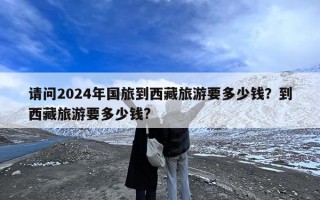 请问2024年国旅到西藏旅游要多少钱？到西藏旅游要多少钱?
