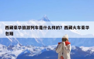 西藏豪华旅游列车是什么样的？西藏火车豪华包厢