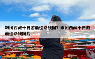 跟团西藏十日游最佳路线图？跟团西藏十日游最佳路线图片