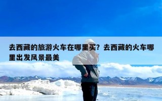 去西藏的旅游火车在哪里买？去西藏的火车哪里出发风景最美