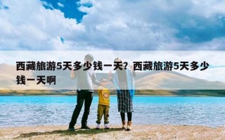 西藏旅游5天多少钱一天？西藏旅游5天多少钱一天啊
