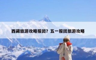 西藏旅游攻略报团？五一报团旅游攻略