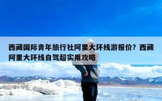 西藏国际青年旅行社阿里大环线游报价？西藏阿里大环线自驾超实用攻略